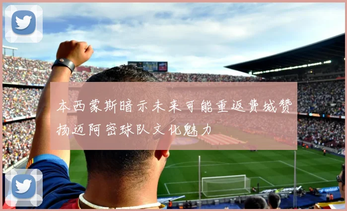 本西蒙斯暗示未来可能重返费城赞扬迈阿密球队文化魅力